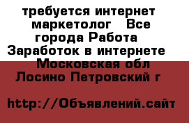 требуется интернет- маркетолог - Все города Работа » Заработок в интернете   . Московская обл.,Лосино-Петровский г.